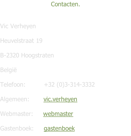Contacten.    Vic Verheyen   Heuvelstraat 19              																																			 B-2320 Hoogstraten  België  Telefoon:									+32 (0)3-314-3332  Algemeen:       vic.verheyen  Webmaster:     webmaster  Gastenboek:     gastenboek